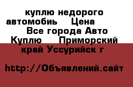 куплю недорого автомобиь  › Цена ­ 5-20000 - Все города Авто » Куплю   . Приморский край,Уссурийск г.